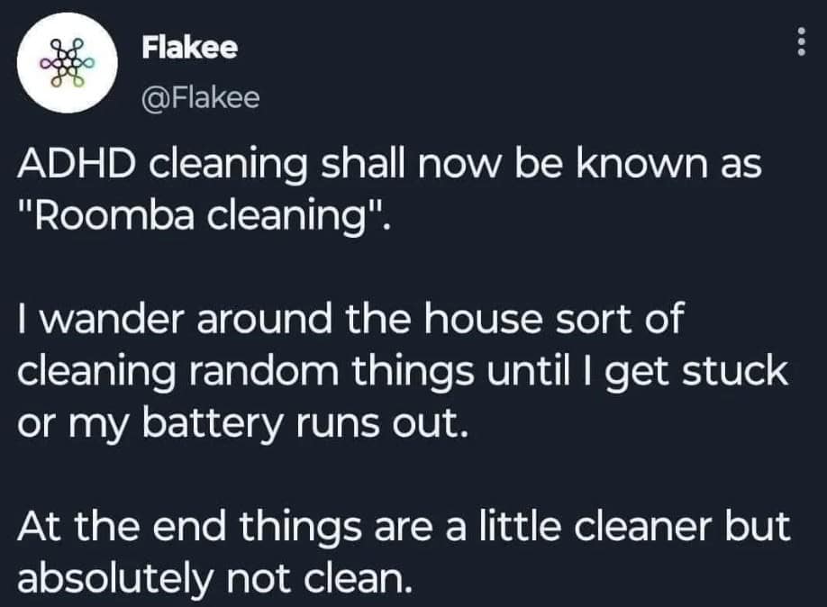 ADHD cleaning shall now be known as "Roomba cleaning". I wander around the house sort of cleaning random things until I get stuck or my battery runs out. At the end things are a little cleaner but absolutely not clean.