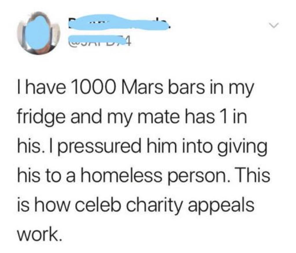 I have 1000 Mars bars in my fridge and my mate has 1 in his. I pressured him into giving his to a homeless person. This is how celeb charity appeals work.
