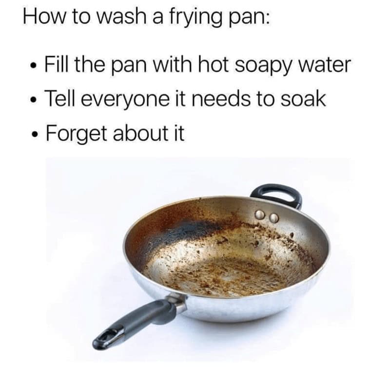 How to wash a frying pan: • Fill the pan with hot soapy water • Tell everyone it needs to soak • Forget about it