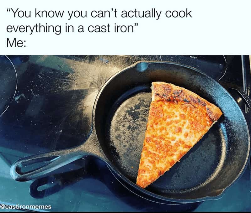 "You know you can't actually cook everything in a cast iron" Me: