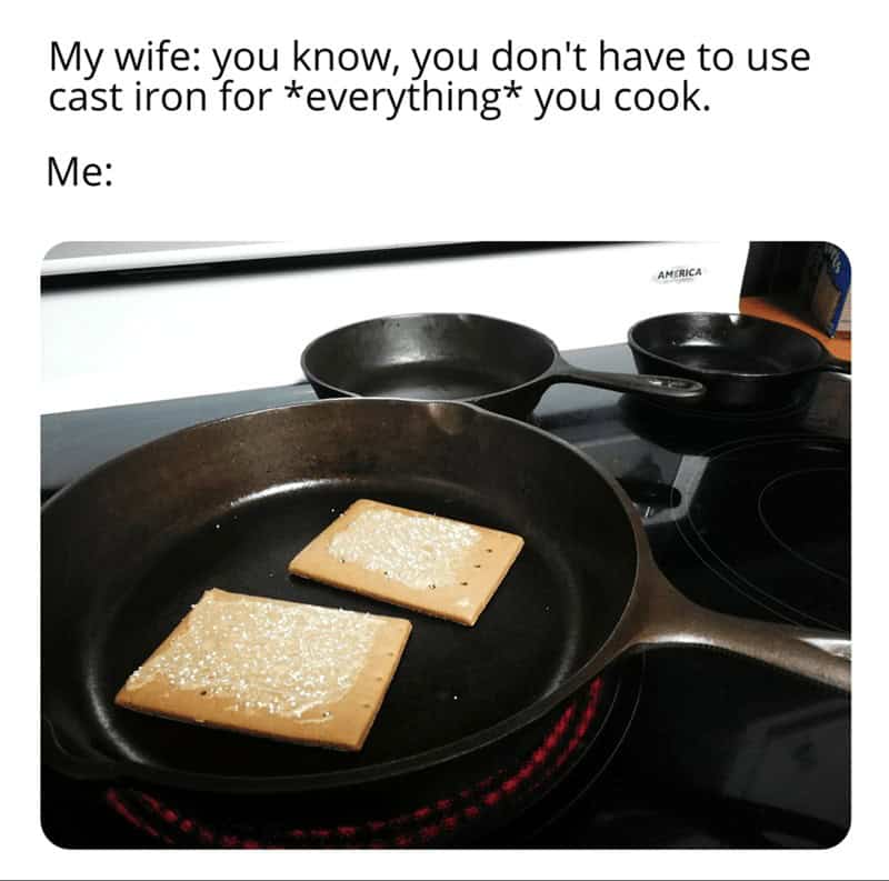 My wife: you know, you don't have to use cast iron for *everything* you cook. Me: