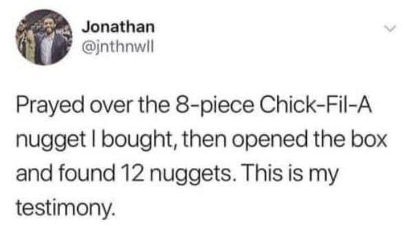 Prayed over the 8-piece Chick-Fil-A nugget I bought, then opened the box and found 12 nuggets. This is my testimony.