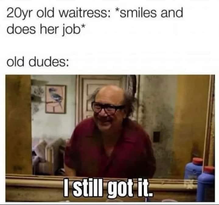 2Oyr old waitress: *smiles and does her job* old dudes: I still got it.