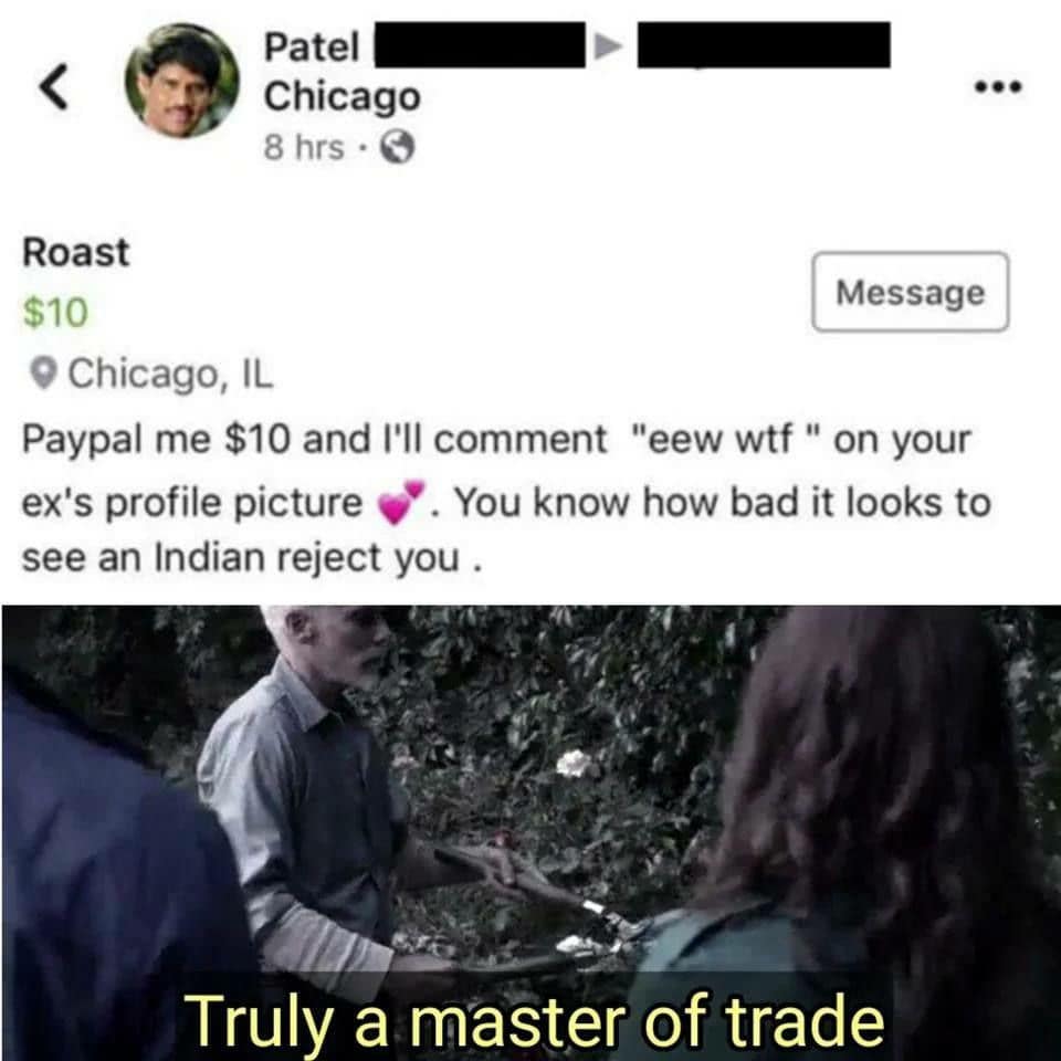 Patel Chicago 8 hrs • C ... Roast $10 Message © Chicago, IL Paypal me $10 and I'll comment "eew wtf" on your ex's profile picture . You know how bad it looks to see an Indian reject you . Truly a master of trade