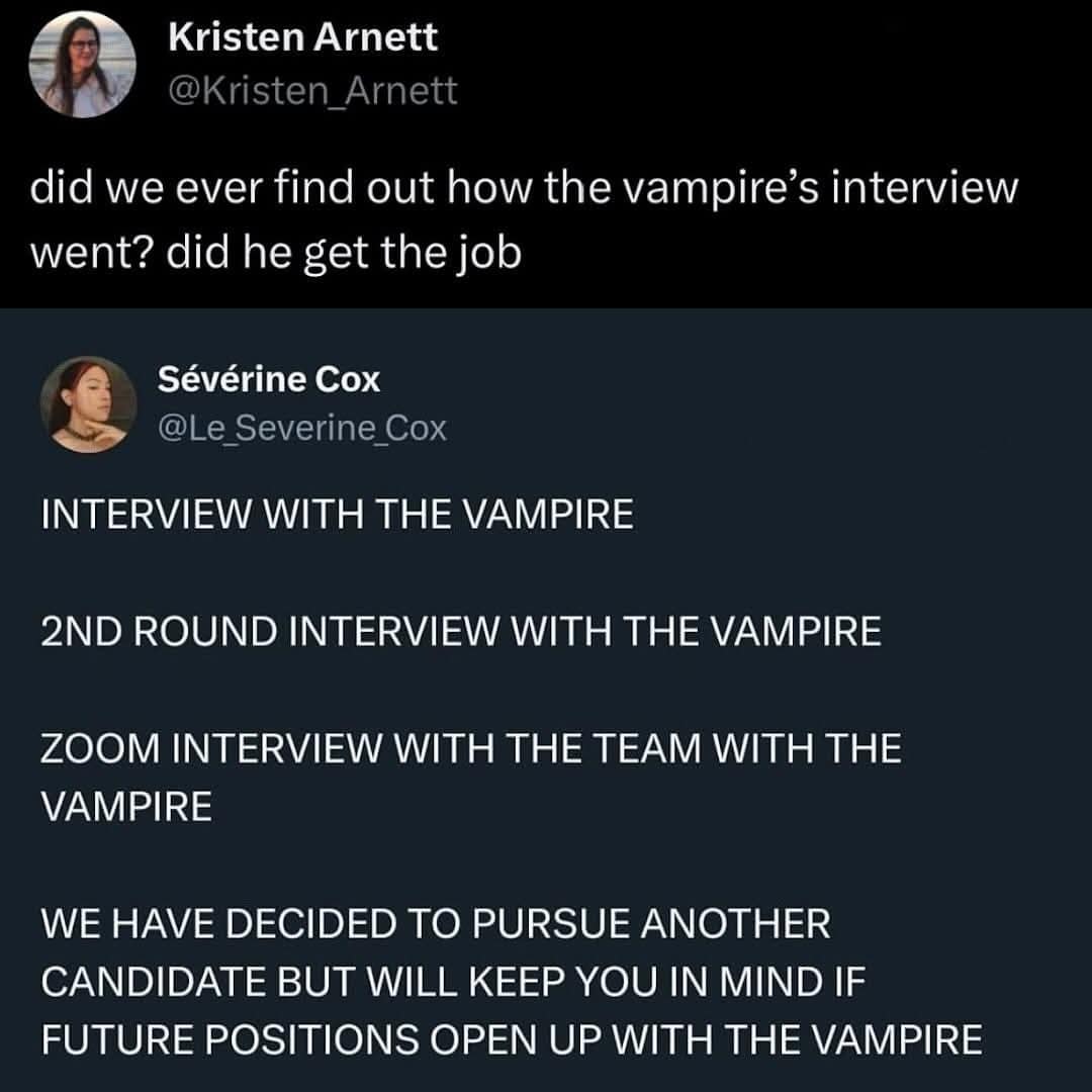 Kristen Arnett @Kristen_Arnett did we ever find out how the vampire's interview went? did he get the job Sévérine Cox @Le_Severine_Cox INTERVIEW WITH THE VAMPIRE 2ND ROUND INTERVIEW WITH THE VAMPIRE ZOOM INTERVIEW WITH THE TEAM WITH THE VAMPIRE WE HAVE DECIDED TO PURSUE ANOTHER CANDIDATE BUT WILL KEEP YOU IN MIND IF FUTURE POSITIONS OPEN UP WITH THE VAMPIRE