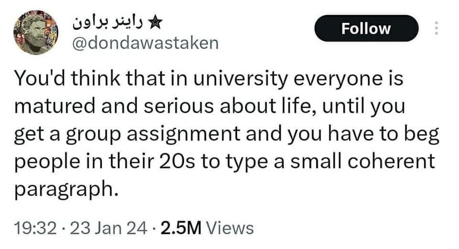 * راينر براون Follow @dondawastaken You'd think that in university everyone is matured and serious about life, until you get a group assignment and you have to beg people in their 20s to type a small coherent paragraph. 19:32 • 23 Jan 24 • 2.5M Views
