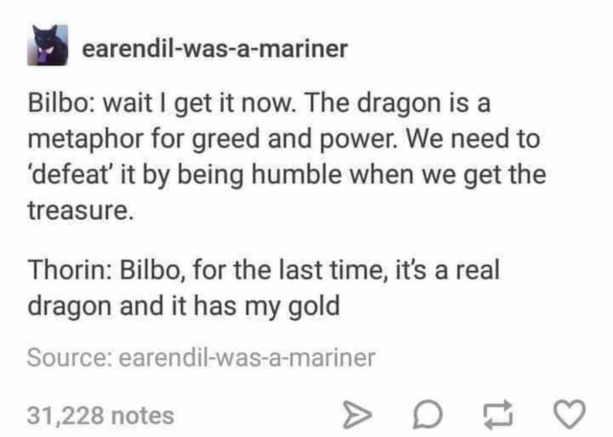 earendil-was-a-mariner Bilbo: wait I get it now. The dragon is a metaphor for greed and power. We need to 'defeat' it by being humble when we get the treasure. Thorin: Bilbo, for the last time, it's a real dragon and it has my gold Source: earendil-was-a-mariner 31,228 notes C 17
