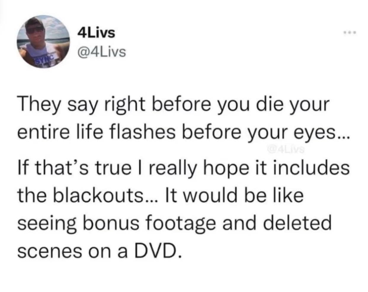 4Livs @4Livs They say right before you die your entire life flashes before your eyes... If that's true I really hope it includes the blackouts... It would be like seeing bonus footage and deleted scenes on a DVD.