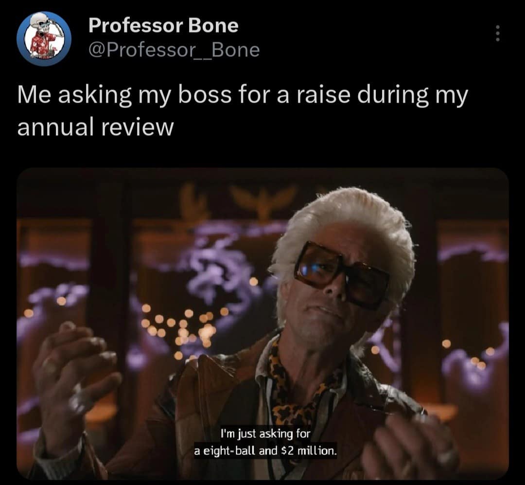 Professor Bone @Professor__Bone Me asking my boss for a raise during my annual review I'm just asking for a eight-ball and $2 million.