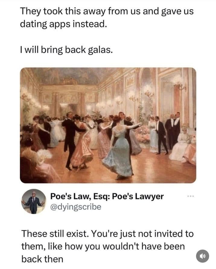 They took this away from us and gave us dating apps instead. I will bring back galas. Poe's Law, Esq: Poe's Lawyer @dyingscribe These still exist. You're just not invited to them, like how you wouldn't have been back then