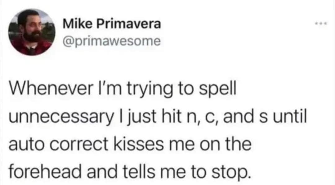 Mike Primavera @primawesome Whenever I'm trying to spell unnecessary I just hit n, c, and s until auto correct kisses me on the forehead and tells me to stop.