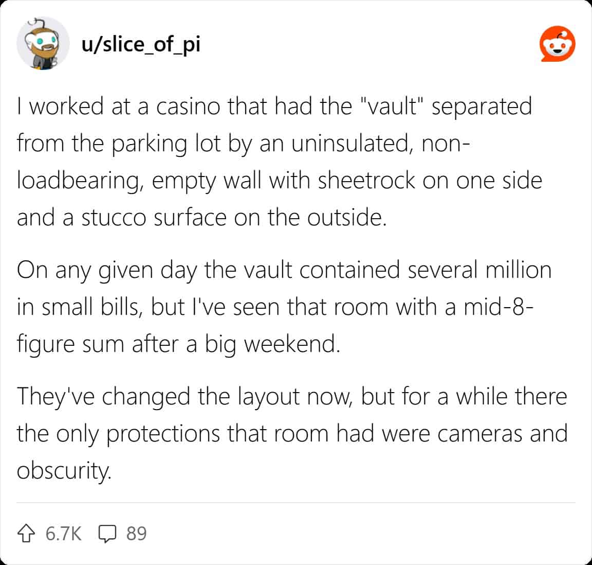 worked at a casino that had the "vault" separated from the parking lot by an uninsulated, non-loadbearing, empty wall with sheetrock on one side and a stucco surface on the outside. On any given day the vault contained several million in small bills, but l've seen that room with a mid-8-figure sum after a big weekend. They've changed the layout now, but for a while there the only protections that room had were cameras and obscurity.