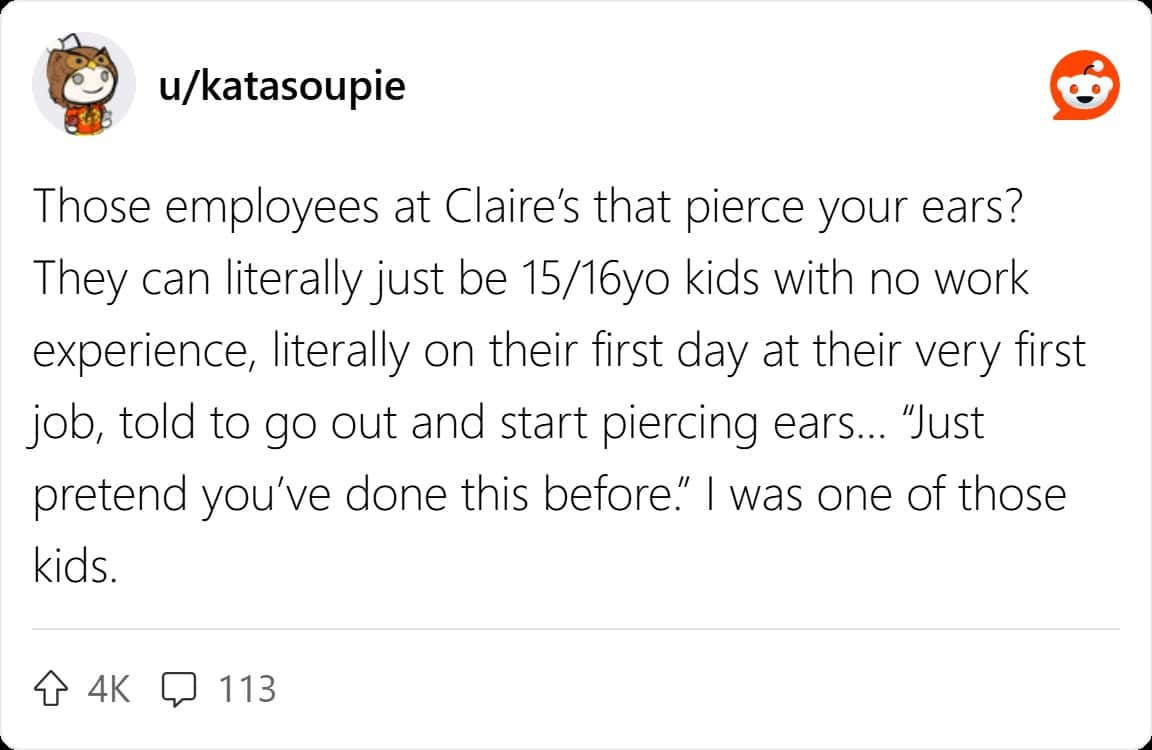 Those employees at Claire's that pierce your ears? They can literally just be 15/16yo kids with no work experience, literally on their first day at their very first job, told to go out and start piercing ears... "Just pretend you've done this before." I was one of those kids.