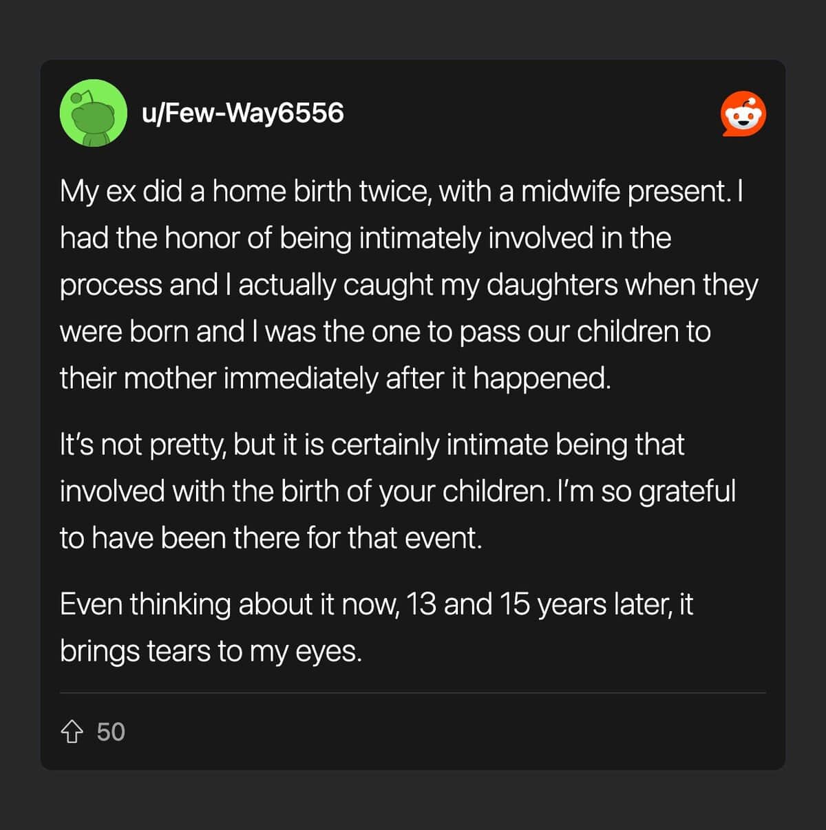 My ex did a home birth twice, with a midwife present. I had the honor of being intimately involved in the process and I actually caught my daughters when they were born and I was the one to pass our children to their mother immediately after it happened.