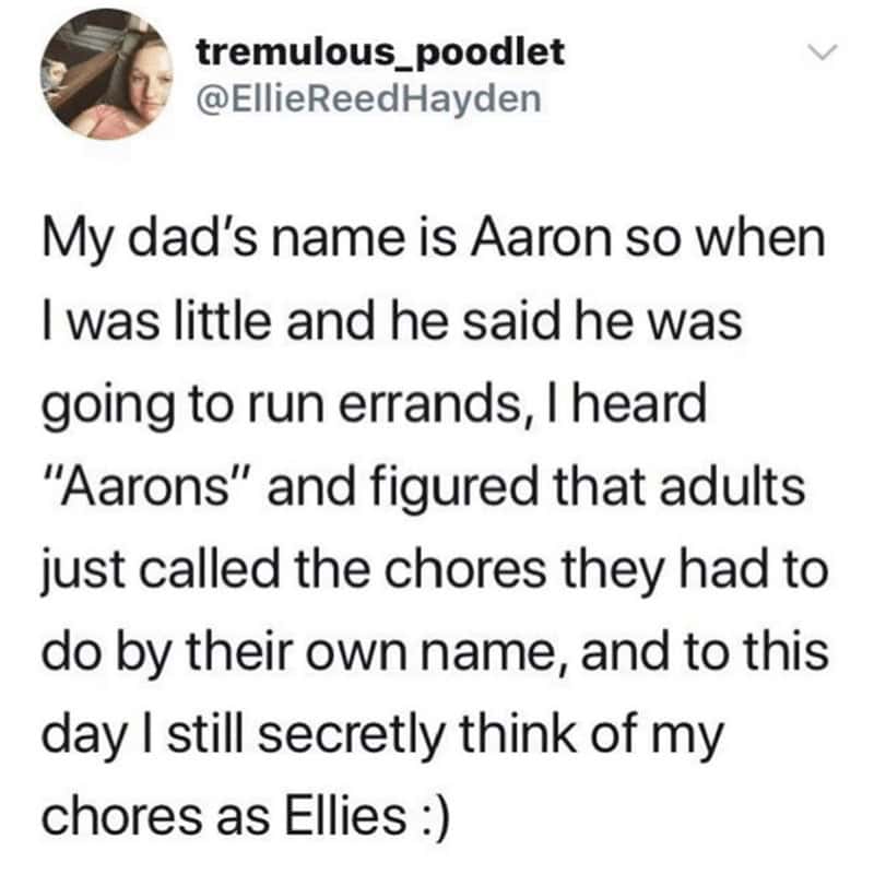 My dad's name is Aaron so when I was little and he said he was going to run errands, I heard "Aarons" and figured that adults just called the chores they had to do by their own name, and to this day I still secretly think of my chores as Ellies