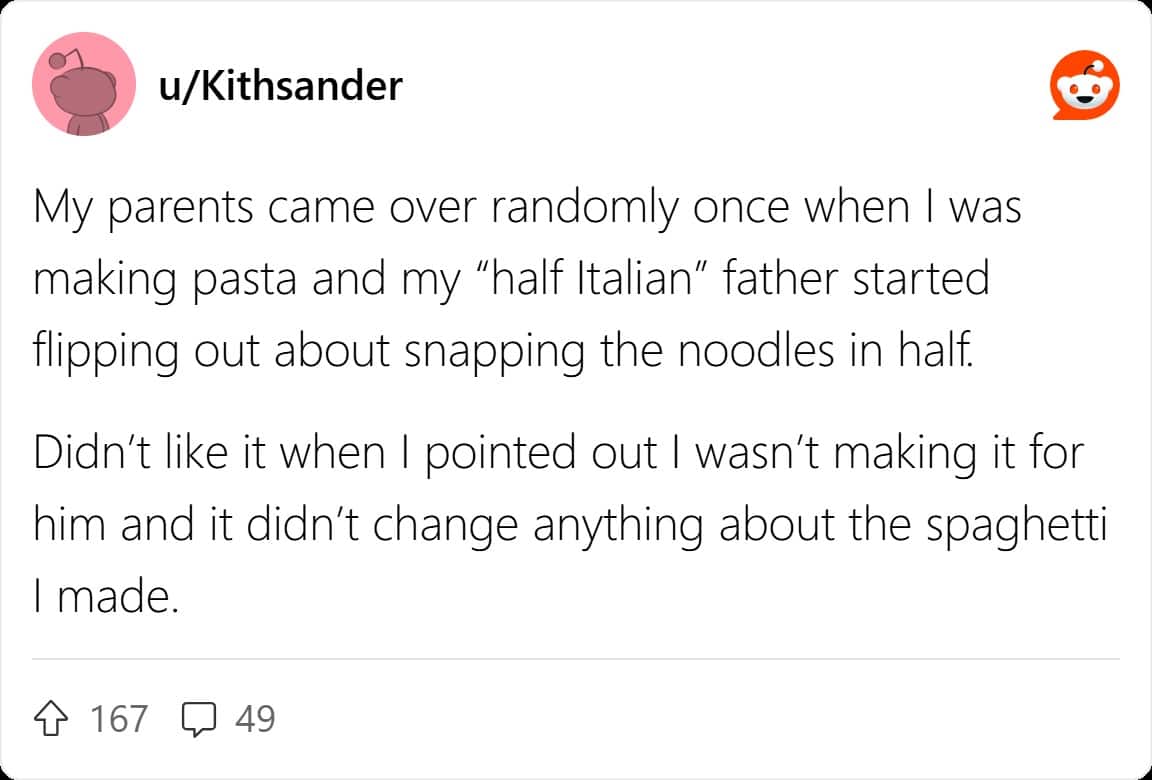 My parents came over randomly once when I was making pasta and my "half Italian" father started flipping out about snapping the noodles in half. Didn't like it when I pointed out I wasn't making it for him and it didn't change anything about the spaghetti I made.