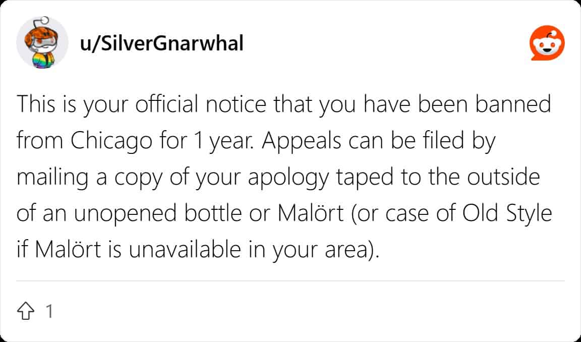 This is your official notice that you have been banned from Chicago for 1 year. Appeals can be filed by mailing a copy of your apology taped to the outside of an unopened bottle or Malört (or case of Old Style if Malört is unavailable in your area).
