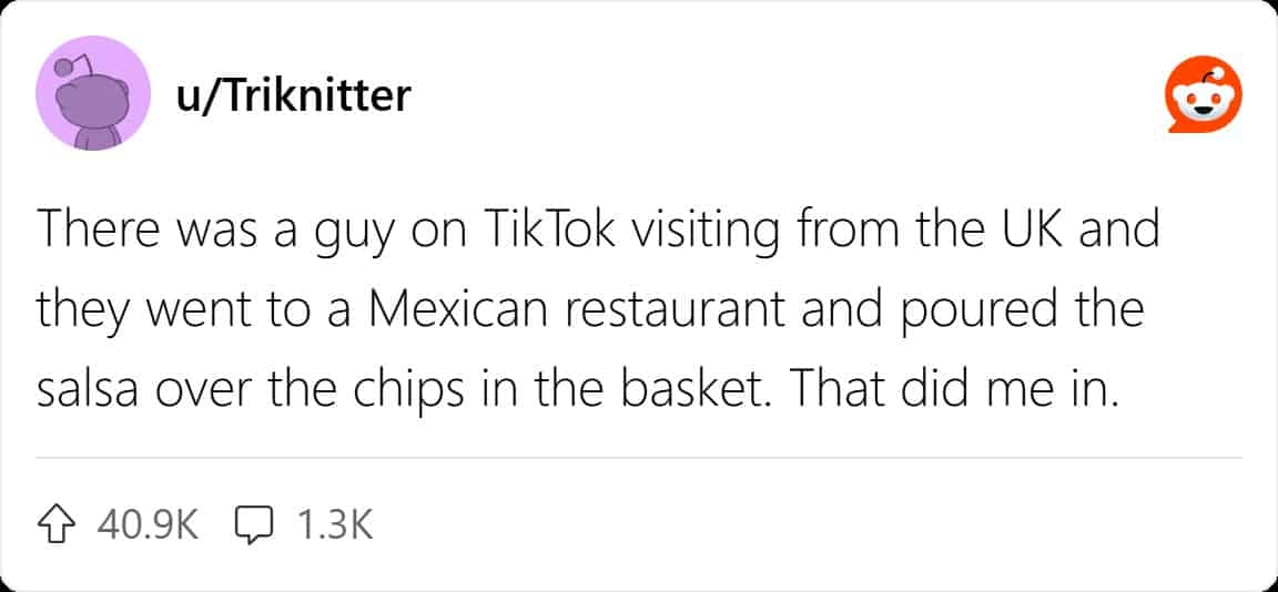 There was a guy on TikTok visiting from the UK and they went to a Mexican restaurant and poured the salsa over the chips in the basket. That did me in.
