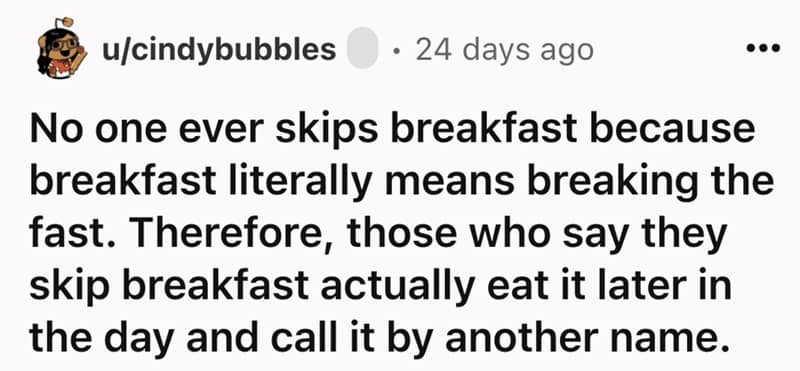 No one ever skips breakfast because breakfast literally means breaking the fast. Therefore, those who say they skip breakfast actually eat it later in the day and call it by another name.