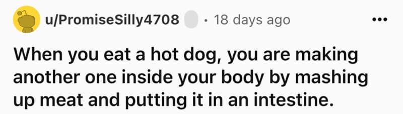 When you eat a hot dog, you are making another one inside your body by mashing up meat and putting it in an intestine.
