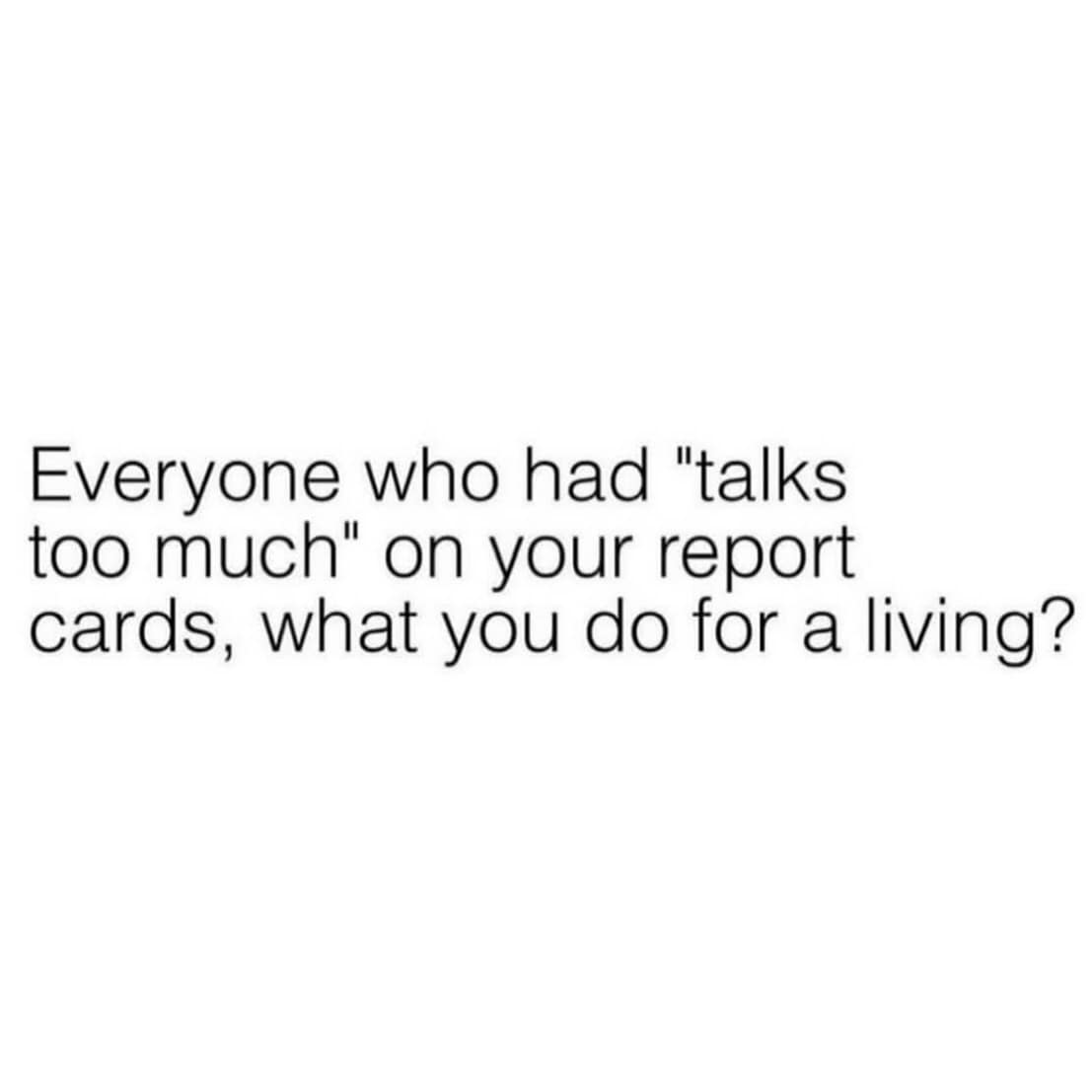 Everyone who had "talks too much" on your report cards, what you do for a living?