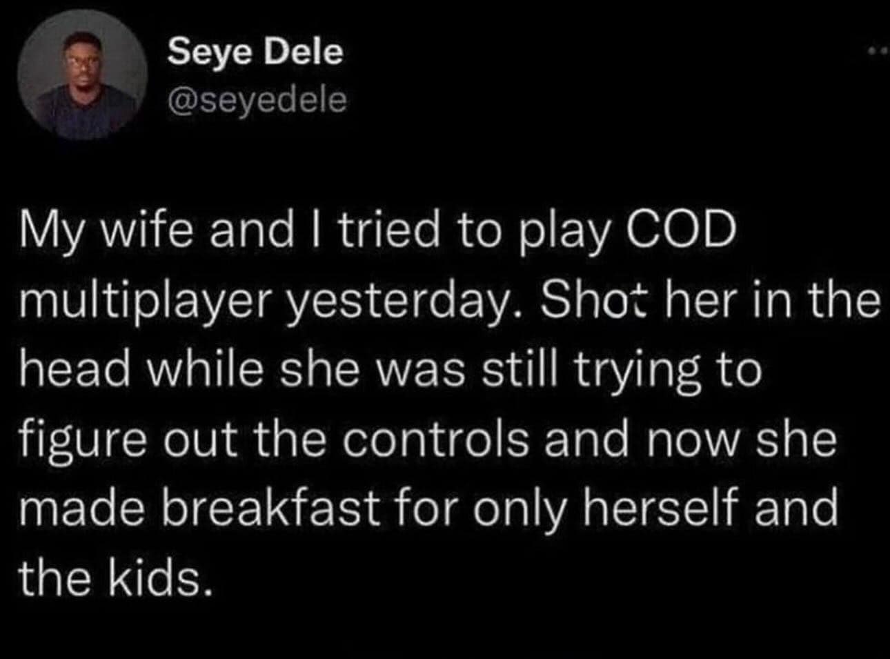 My wife and I tried to play COD multiplayer yesterday. Shot her in the head while she was still trying to figure out the controls and now she made breakfast for only herself and the kids.