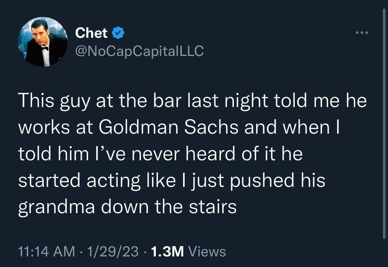 This guy at the bar last night told me he works at Goldman Sachs and when I told him l've never heard of it he started acting like I just pushed his grandma down the stairs