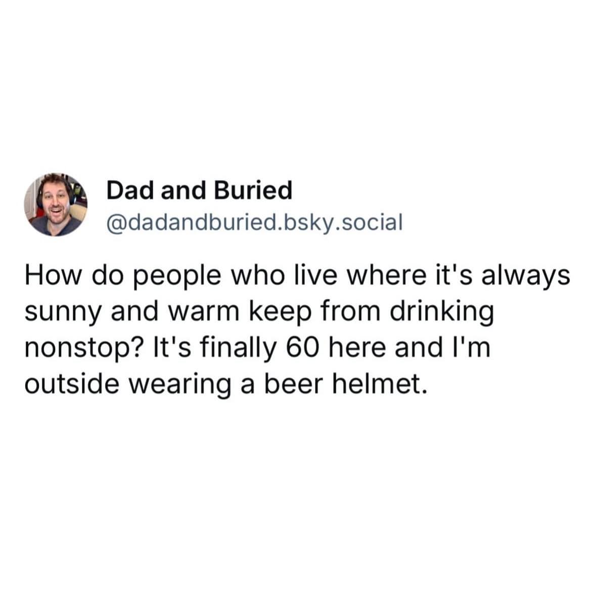 How do people who live where it's always sunny and warm keep from drinking nonstop? It's finally 60 here and I'm outside wearing a beer helmet.