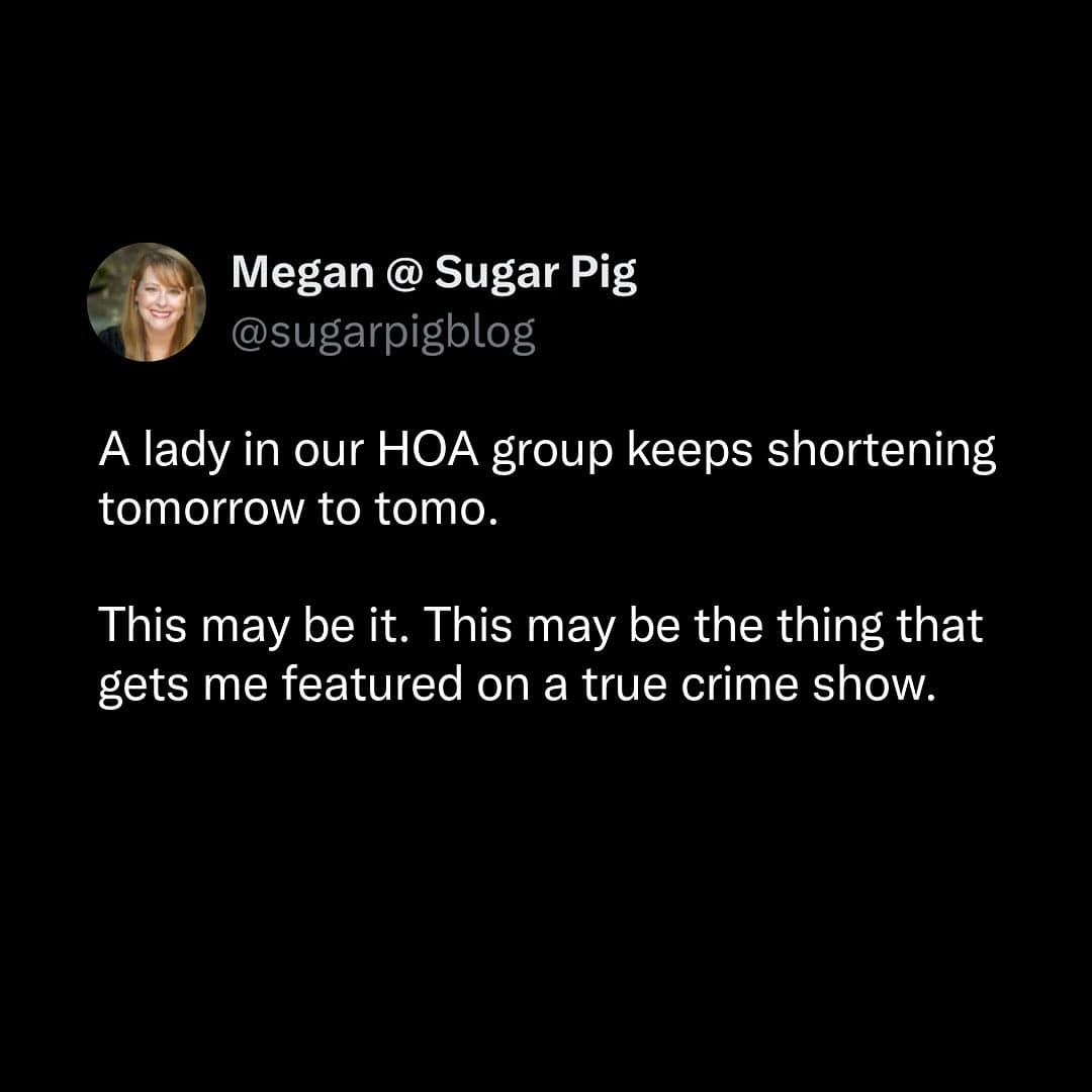 A lady in our HOA group keeps shortening tomorrow to tomo. This may be it. This may be the thing that gets me featured on a true crime show.