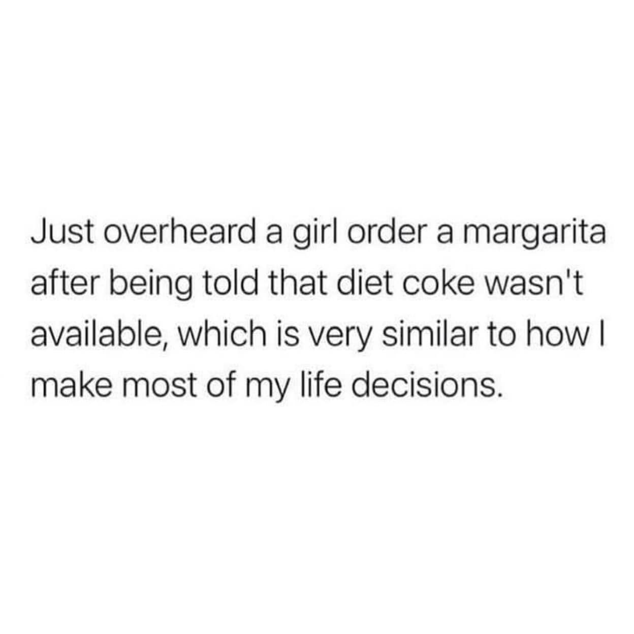Just overheard a girl order a margarita after being told that diet coke wasn't available, which is very similar to how I make most of my life decisions.