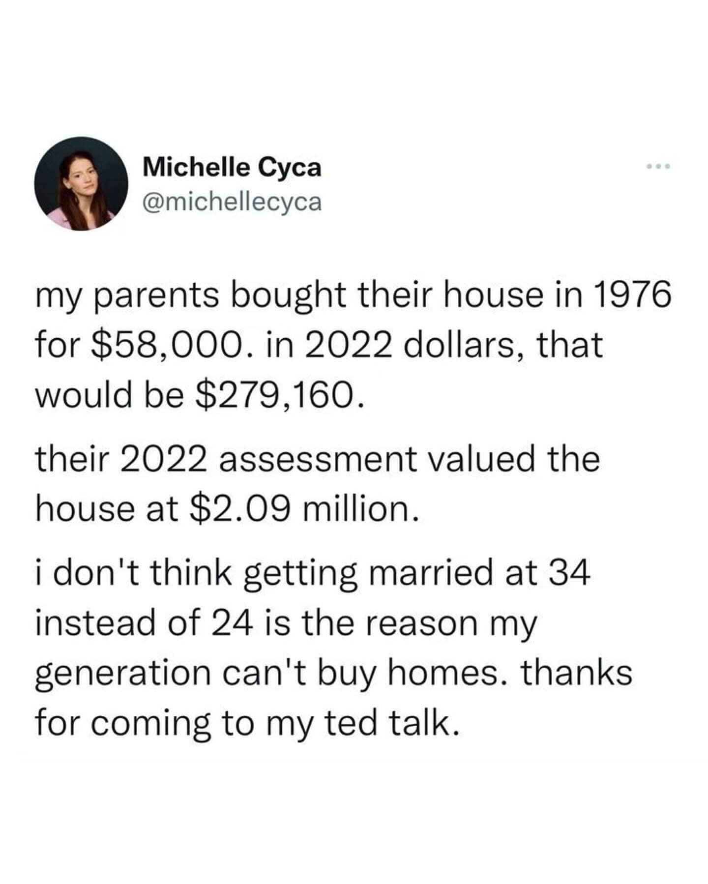 my parents bought their house in 1976 for $58,000. in 2022 dollars, that would be $279,160. their 2022 assessment valued the house at $2.09 million. i don't think getting married at 34 instead of 24 is the reason my generation can't buy homes. thanks for coming to my ted talk.