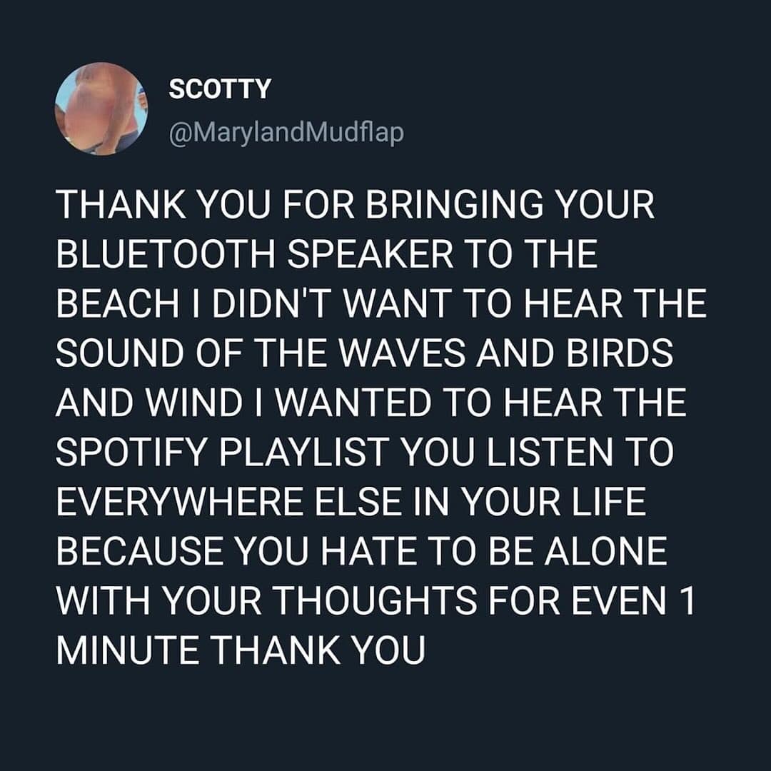 THANK YOU FOR BRINGING YOUR BLUETOOTH SPEAKER TO THE BEACH I DIDN'T WANT TO HEAR THE SOUND OF THE WAVES AND BIRDS AND WIND I WANTED TO HEAR THE SPOTIFY PLAYLIST YOU LISTEN TO EVERYWHERE ELSE IN YOUR LIFE BECAUSE YOU HATE TO BE ALONE WITH YOUR THOUGHTS FOR EVEN 1 MINUTE THANK YOU