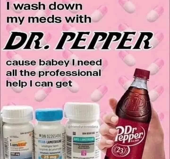 I wash down my meds with DR. PEPPER cause babey I need all the professional help I can get