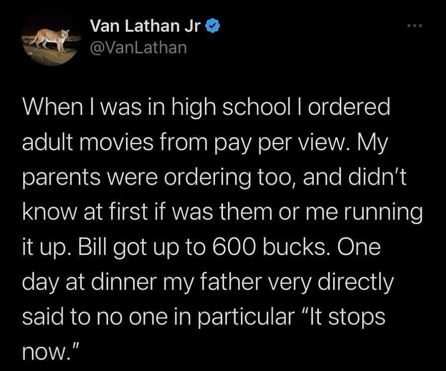 When I was in high school I ordered adult movies from pay per view. My parents were ordering too, and didn't know at first if was them or me running it up. Bill got up to 600 bucks. One day at dinner my father very directly said to no one in particular "It stops now."