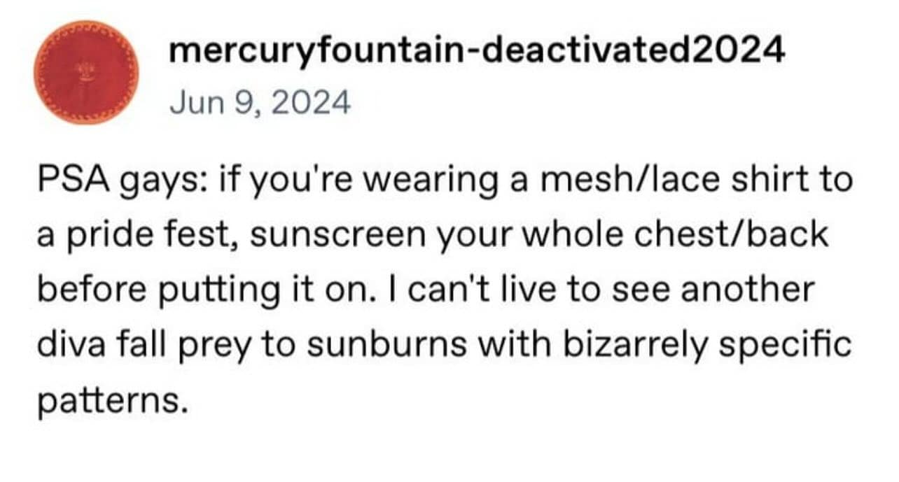 PSA gays: if you're wearing a mesh/lace shirt to a pride fest, sunscreen your whole chest/back before putting it on. I can't live to see another diva fall prey to sunburns with bizarrely specific patterns.