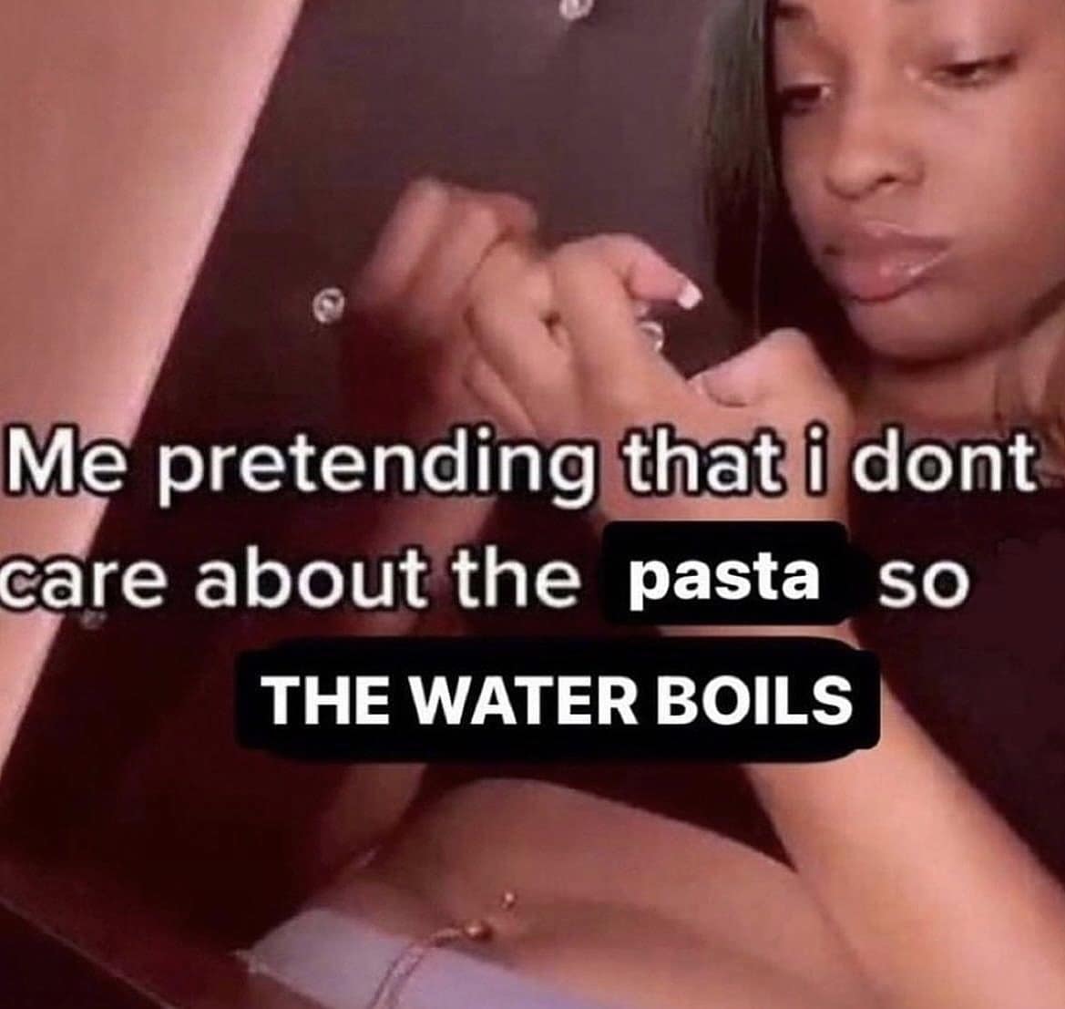 Me pretending that i dont care about the pasta SO THE WATER BOILS