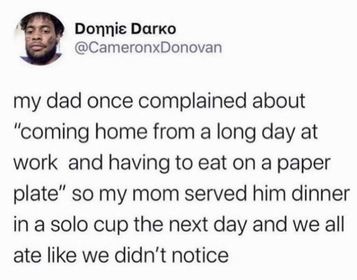 my dad once complained about "coming home from a long day at work and having to eat on a paper plate" so my mom served him dinner in a solo cup the next day and we all ate like we didn't notice