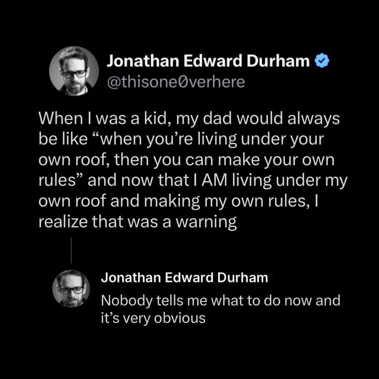 When I was a kid, my dad would always be like "when you're living under your own roof, then you can make your own rules" and now that I AM living under my own roof and making my own rules, I realize that was a warning