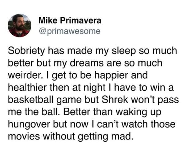Sobriety has made my sleep so much better but my dreams are so much weirder. I get to be happier and healthier then at night I have to win a basketball game but Shrek won't pass me the ball. Better than waking up hungover but now I can't watch those movies without getting mad.