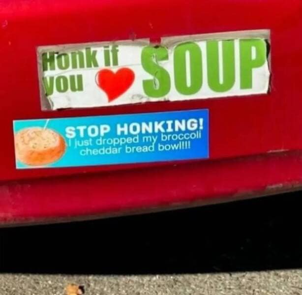 HOnK T yOU SOUP STOP HONKING! lust dropped my broccoll cheddar bread bow!!!!