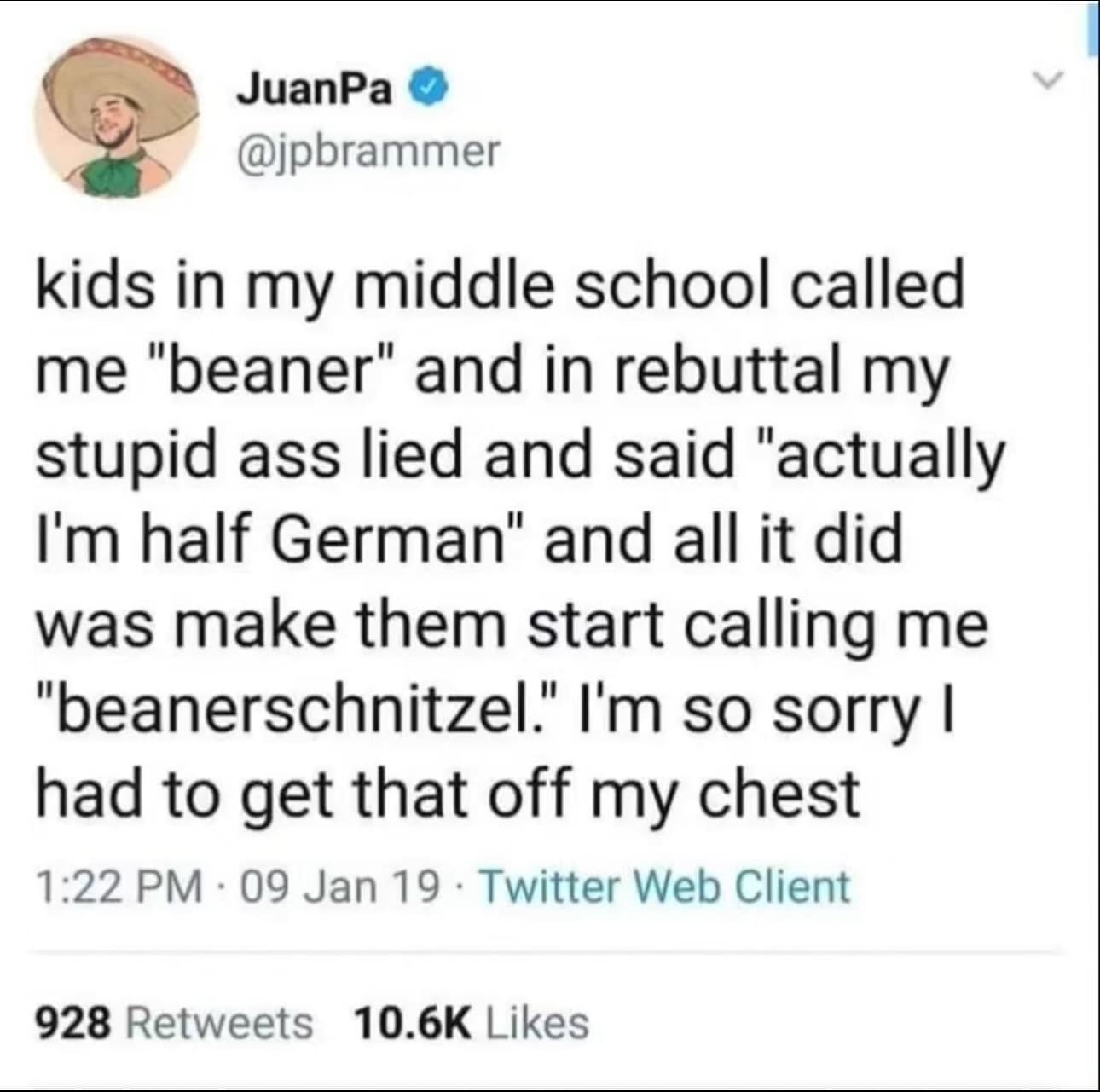 JuanPa @jpbrammer kids in my middle school called me "beaner" and in rebuttal my stupid ass lied and said "actually I'm half German" and all it did was make them start calling me "beanerschnitzel." I'm so sorry I had to get that off my chest 1:22 PM • 09 Jan 19 • Twitter Web Client 928 Retweets 10.6K Likes