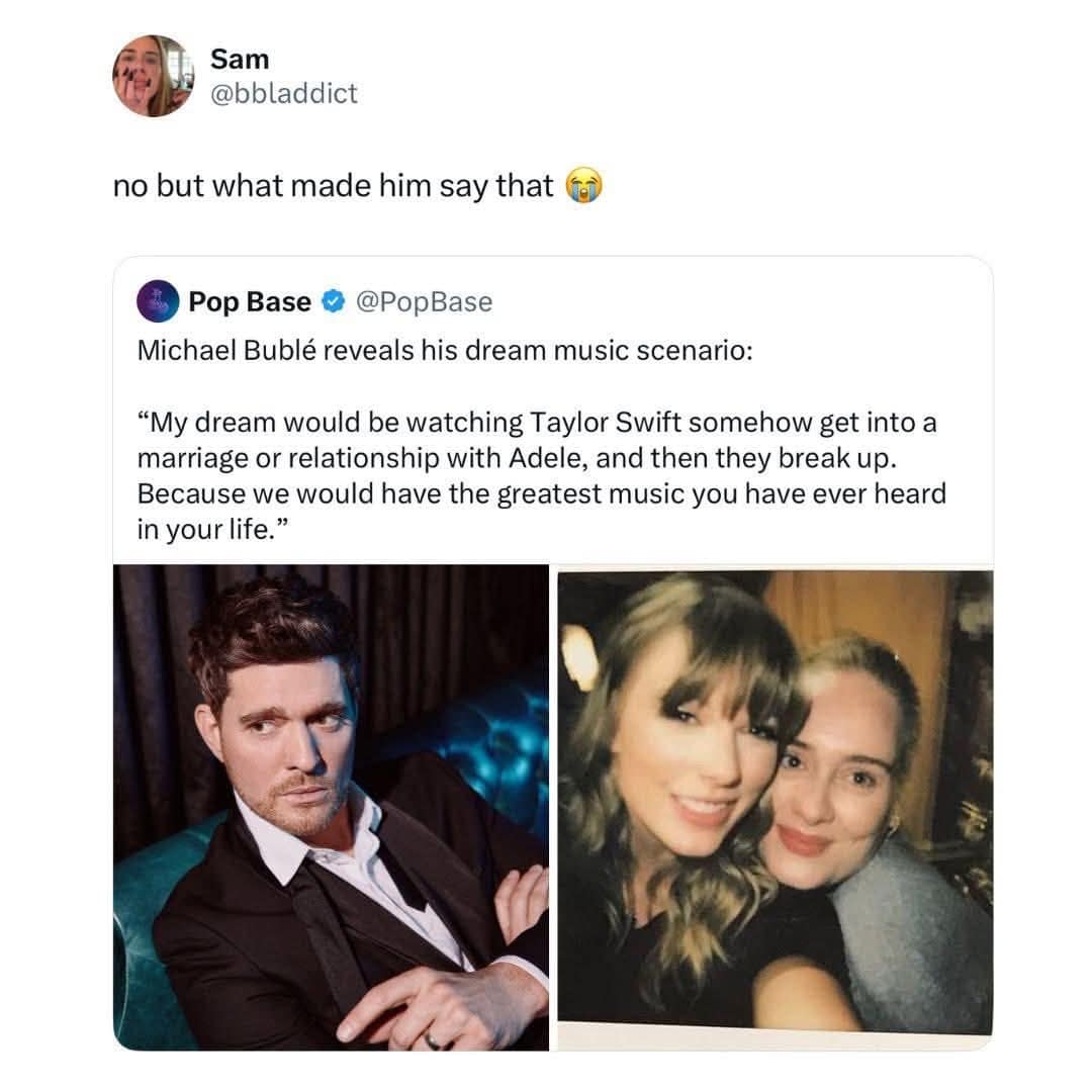 Sam @bbladdict no but what made him say that Pop Base @PopBase Michael Bublé reveals his dream music scenario: "My dream would be watching Taylor Swift somehow get into a marriage or relationship with Adele, and then they break up. Because we would have the greatest music you have ever heard in your life."