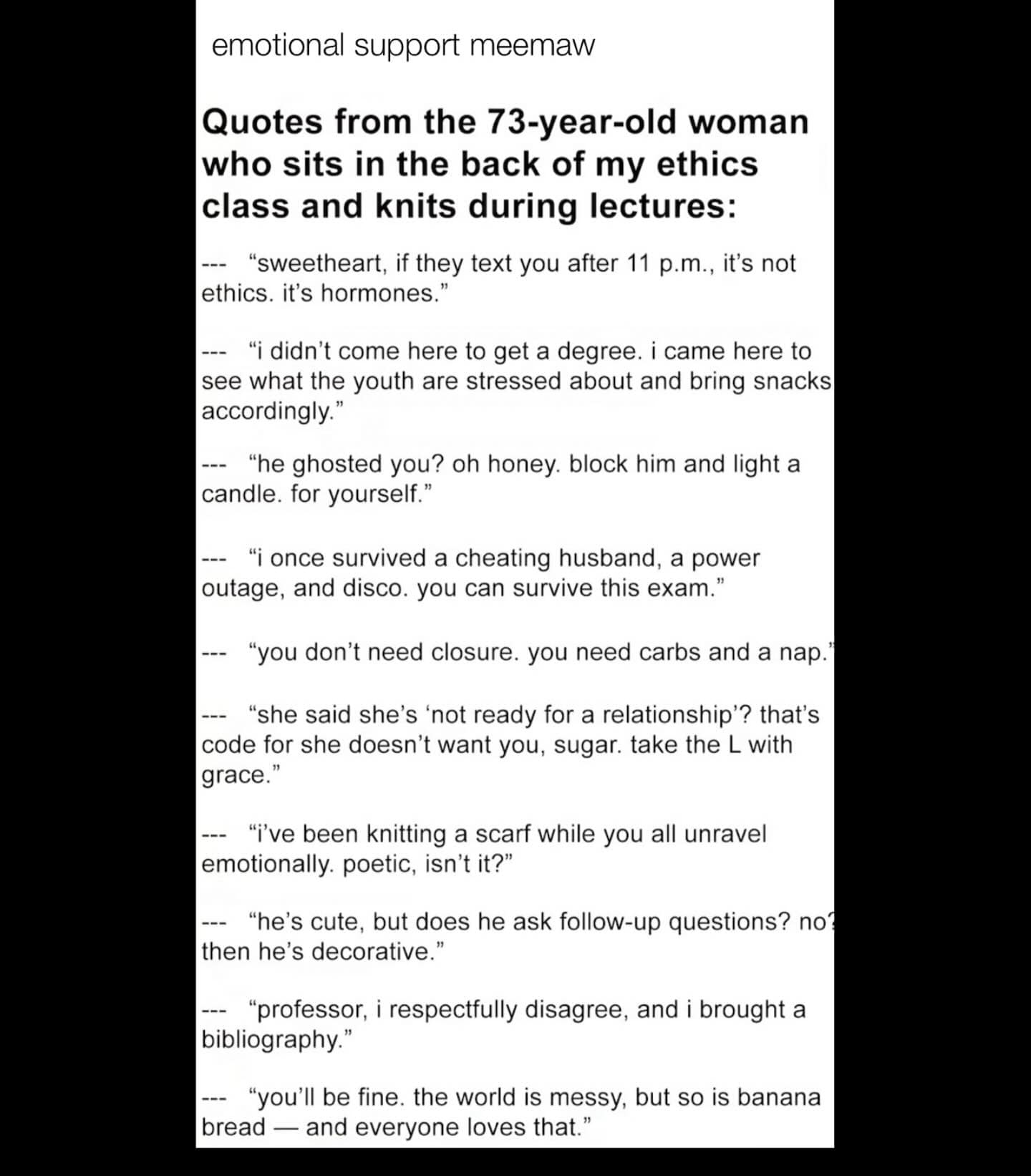 emotional support meemaw Quotes from the 73-year-old woman who sits in the back of my ethics class and knits during lectures: --- "sweetheart, if they text you after 11 p.m., it's not ethics. it's hormones." - "i didn't come here to get a degree. i came here to see what the youth are stressed about and bring snacks accordingly." - "he ghosted you? oh honey. block him and light a candle. for yourself." - "i once survived a cheating husband, a power outage, and disco. you can survive this exam." --- "you don't need closure. you need carbs and a nap. - "she said she's 'not ready for a relationship'? that's code for she doesn't want you, sugar. take the L with grace." -- "i've been knitting a scarf while you all unravel emotionally. poetic, isn't it?" --- "he's cute, but does he ask follow-up questions? no? then he's decorative." - "professor, i respectfully disagree, and i brought a bibliography." - "you'll be fine. the world is messy, but so is banana bread — and everyone loves that."