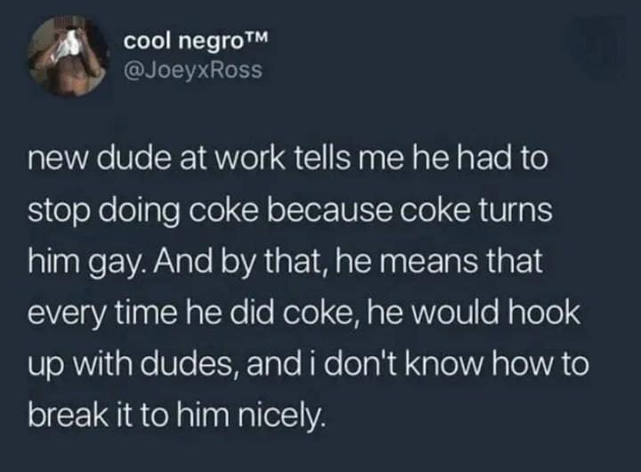 cool negro™ @JoeyxRoss new dude at work tells me he had to stop doing coke because coke turns him gay. And by that, he means that every time he did coke, he would hook up with dudes, and i don't know how to break it to him nicely.