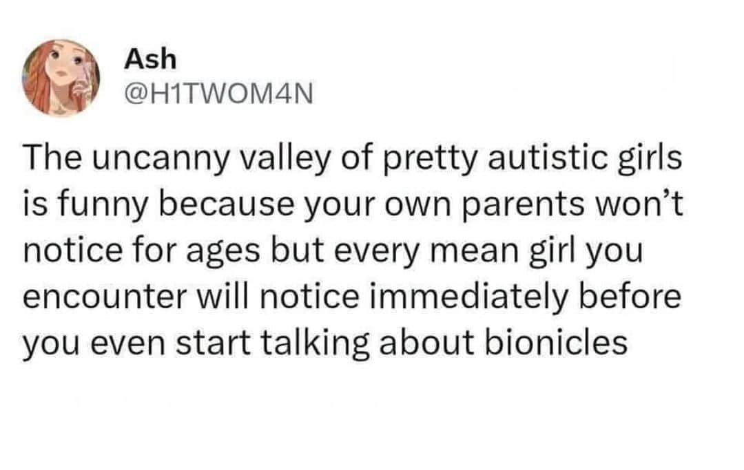 Ash @H1TWOM4N The uncanny valley of pretty autistic girls is funny because your own parents won't notice for ages but every mean girl you encounter will notice immediately before you even start talking about bionicles