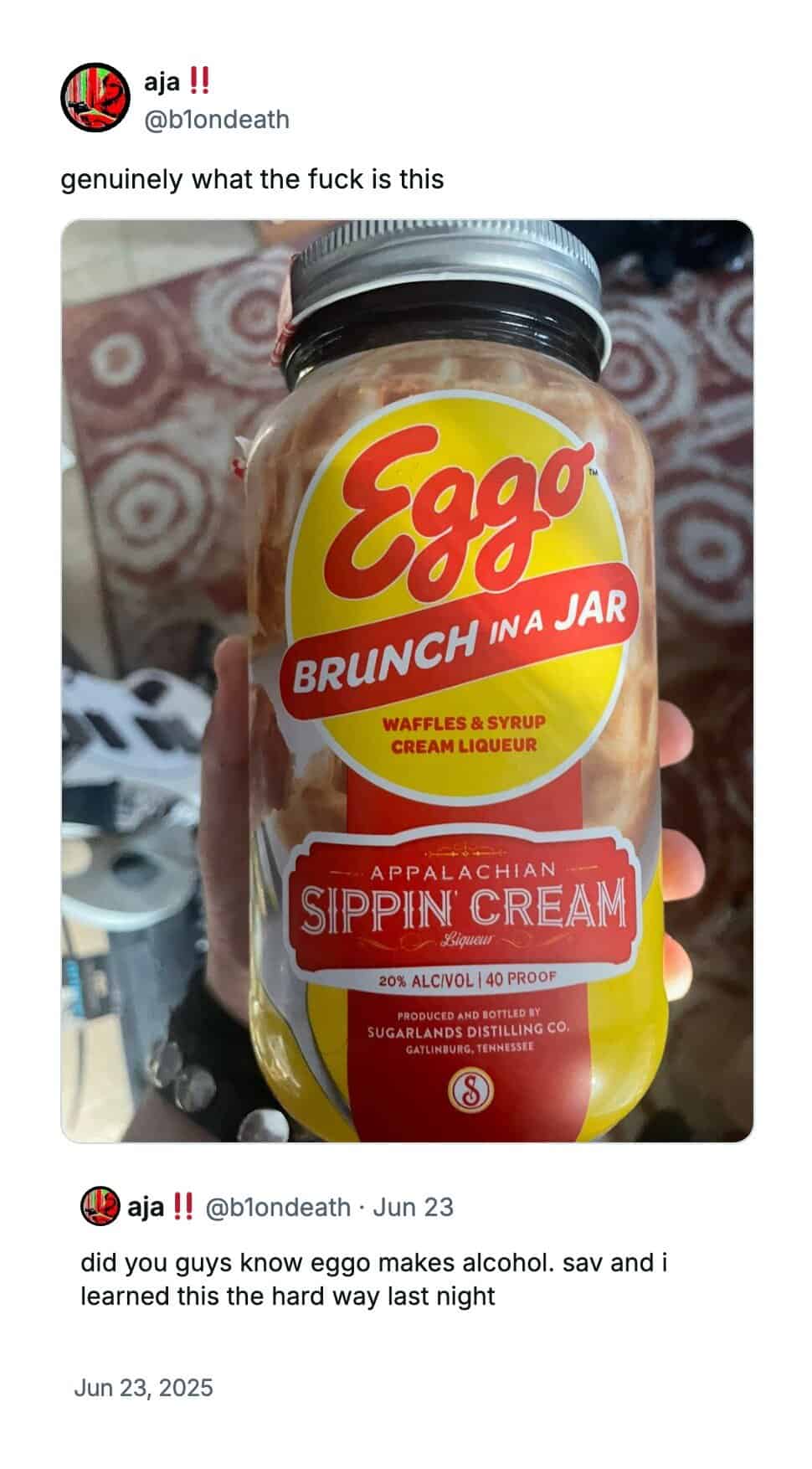 aja !! @blondeath genuinely what the fuck is this Eggo BRUNCH INA JAR WAFFLES & SYRUP CREAM LIQUEUR APPALACHIAN SIPPIN CREAM 25lqueun 20% ALCIVOL | 40 PROOF PRODUCED AND BOTTLED BY SUGARLANDS DISTILLING CO. GATLINDUNG, TENNESSEE aja!! @blondeath • Jun 23 did you guys know eggo makes alcohol. sav and i learned this the hard way last night Jun 23, 2025