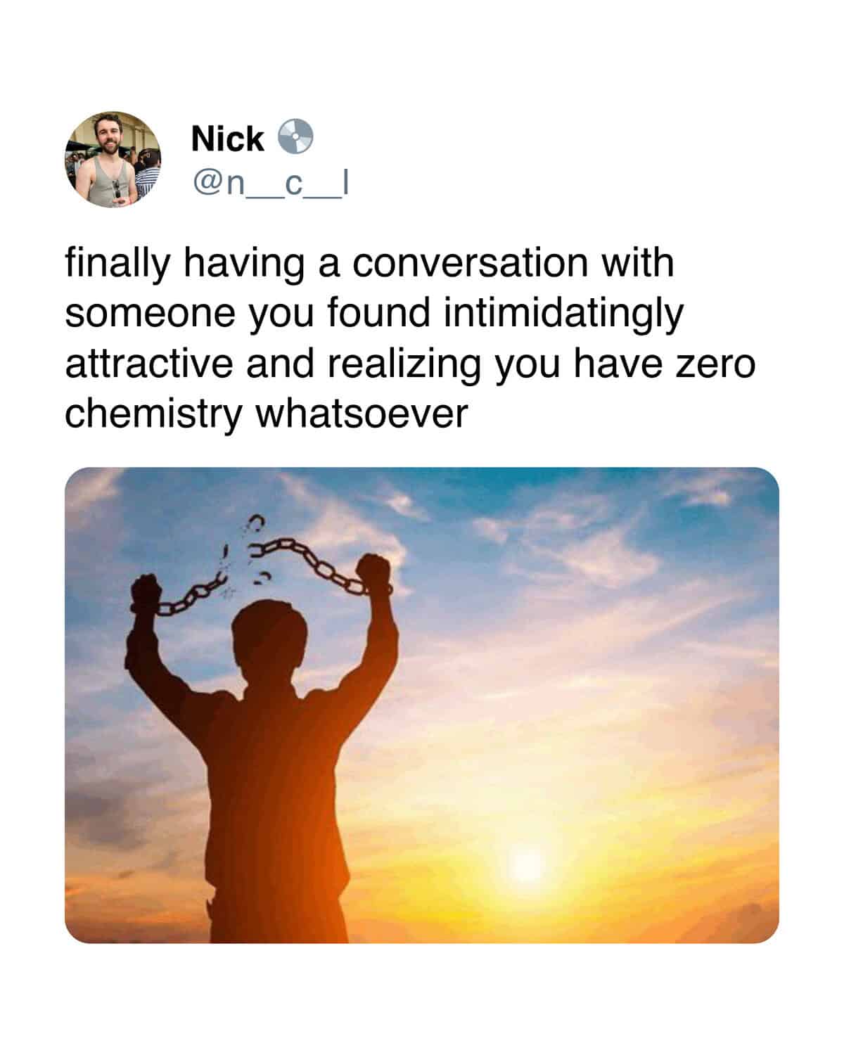 Nick n C finally having a conversation with someone you found intimidatingly attractive and realizing you have zero chemistry whatsoever
