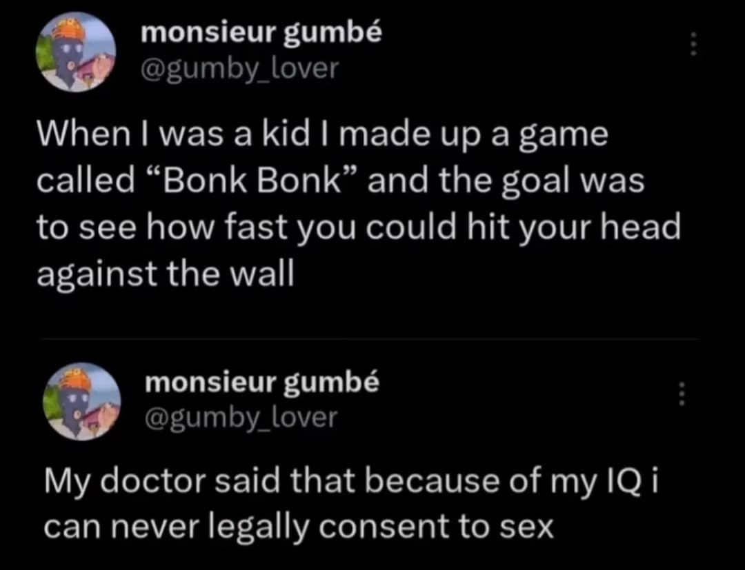 monsieur gumbé @gumby lover When I was a kid I made up a game called "Bonk Bonk" and the goal was to see how fast you could hit your head against the wall monsieur gumbé @gumby_lover My doctor said that because of my IQ i can never legally consent to sex