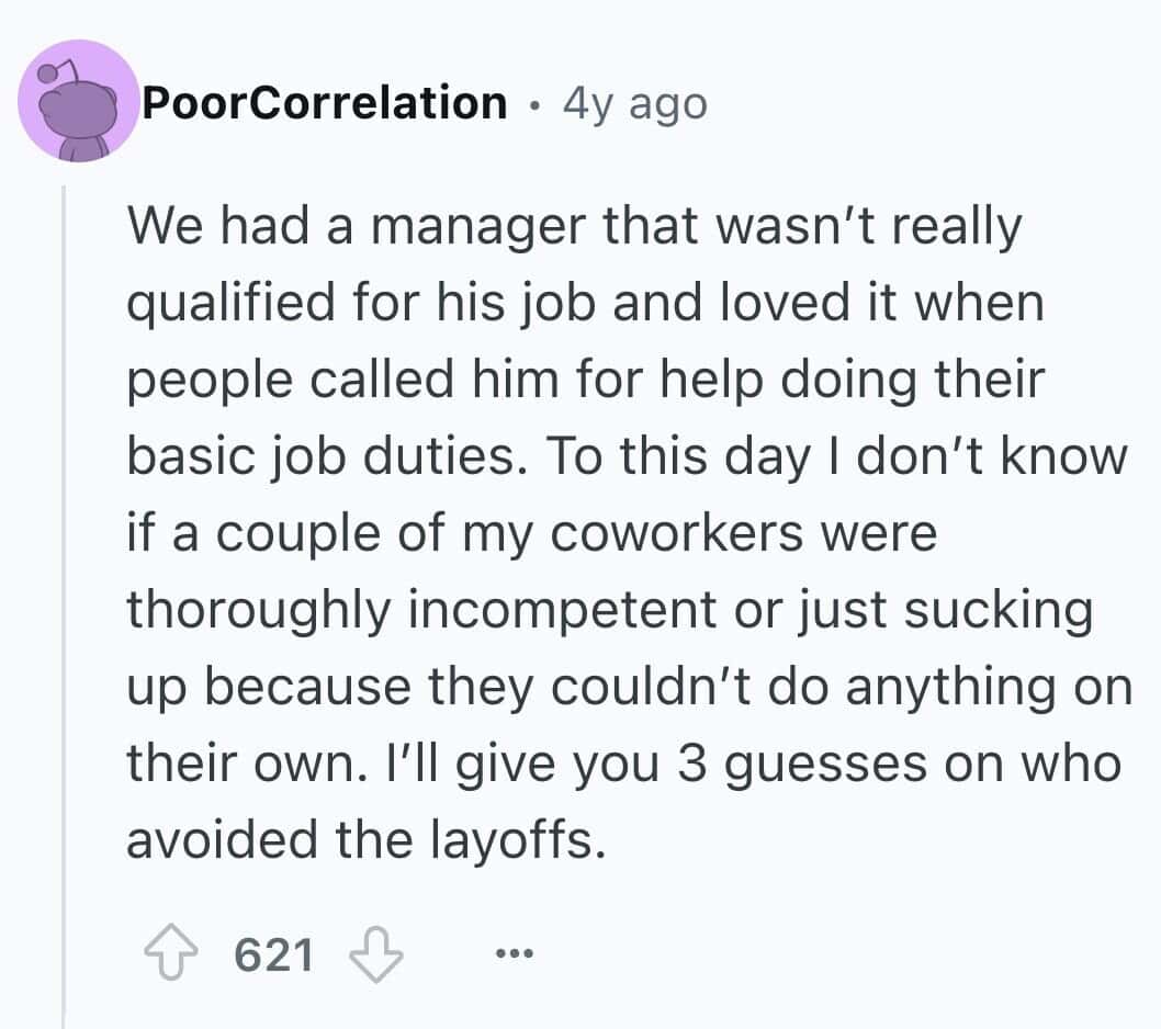 We had a manager that wasn't really qualified for his job and loved it when people called him for help doing their basic job duties. To this day I don't know if a couple of my coworkers were thoroughly incompetent or just sucking up because they couldn't do anything on their own. I'll give you 3 guesses on who avoided the layoffs.