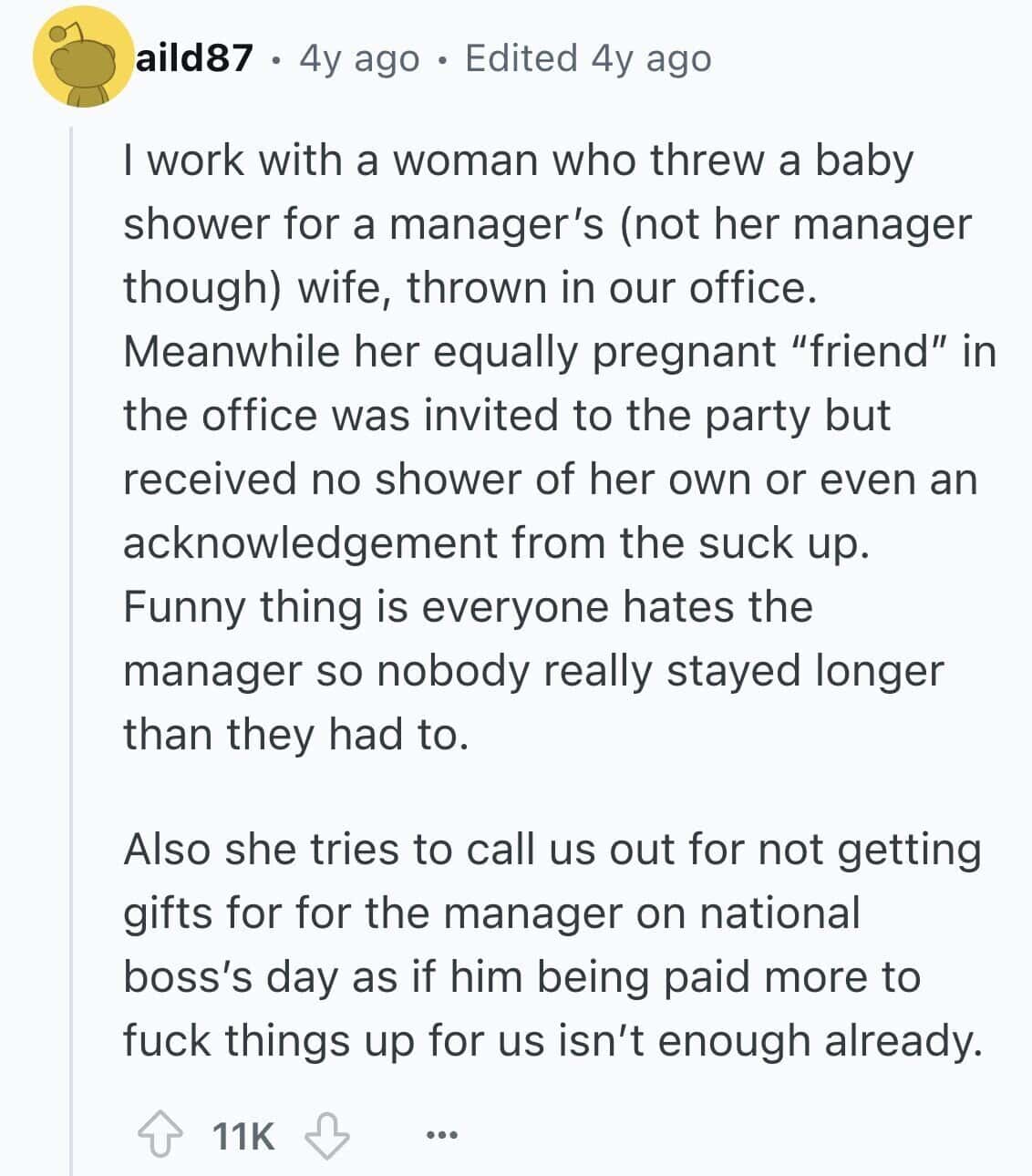 I work with a woman who threw a baby shower for a manager's (not her manager though) wife, thrown in our office. Meanwhile her equally pregnant "friend" in the office was invited to the party but received no shower of her own or even an acknowledgement from the suck up. Funny thing is everyone hates the manager so nobody really stayed longer than they had to.